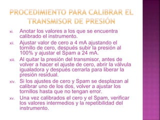 xi. Anotar los valores a los que se encuentra 
calibrado el instrumento. 
xii. Ajustar valor de cero a 4 mA ajustando el 
tornillo de cero, después subir la presión al 
100% y ajustar el Spam a 24 mA. 
xiii. Al quitar la presión del transmisor, antes de 
volver a hacer el ajuste de cero, abrir la válvula 
igualadora y después cerrarla para liberar la 
presión residual. 
xiv. Si los ajustes de cero y Spam se desplazan al 
calibrar uno de los dos, volver a ajustar los 
tornillos hasta que no tengan error. 
xv. Una vez calibrados el cero y el Spam, verificar 
los valores intermedios y la repetibilidad del 
instrumento. 
 