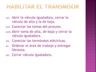 xvi. Abrir la válvula igualadora, cerrar la 
válvula de alta y la de baja. 
xvii. Conectar las tomas del proceso. 
xviii. Abrir toma de alta, de baja y cerrar la 
válvula igualadora. 
xix. Conectar las terminales eléctricas. 
xx. Ordenar el área de trabajo y entregar 
libranza. 
xxi. Cerrar válvula igualadora. 
 
