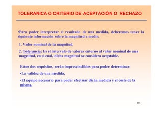 10
TOLERANICA O CRITERIO DE ACEPTACIÓN O RECHAZO
•Para poder interpretar el resultado de una medida, deberemos tener la
siguiente información sobre la magnitud a medir:
1. Valor nominal de la magnitud.
2. Tolerancia: Es el intervalo de valores entorno al valor nominal de una
magnitud, en el cual, dicha magnitud se considera aceptable.
Estos dos requisitos, serán imprescindibles para poder determinar:
•La validez de una medida,
•El equipo necesario para poder efectuar dicha medida y el coste de la
misma.
 