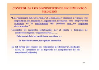 18
CONTROL DE LOS DISPOSITIVOS DE SEGUIMIENTO Y
MEDICIÓN
“La organización debe determinar el seguimiento y medición a realizar, y los
dispositivos de medición y seguimiento necesarios para proporcionar
evidencia de la conformidad del producto con los requisitos
determinados.”
Conocidos los requisitos (establecidos por el cliente y derivados de
condiciones legales y reglamentarias)…….
Debemos definir las mediciones a realizar y...
En función de estas, los equipos necesarios
De tal forma que estemos en condiciones de demostrar, mediante
datos, la veracidad de la hipótesis de cumplimiento de los
requisitos (Evidencia)
 