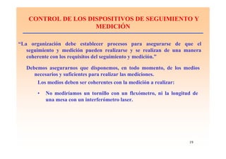 19
CONTROL DE LOS DISPOSITIVOS DE SEGUIMIENTO Y
MEDICIÓN
“La organización debe establecer procesos para asegurarse de que el
seguimiento y medición pueden realizarse y se realizan de una manera
coherente con los requisitos del seguimiento y medición.”
Debemos asegurarnos que disponemos, en todo momento, de los medios
necesarios y suficientes para realizar las mediciones.
Los medios deben ser coherentes con la medición a realizar:
• No mediríamos un tornillo con un flexómetro, ni la longitud de
una mesa con un interferómetro laser.
 