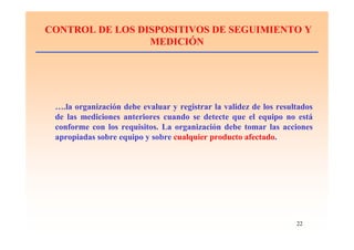 22
CONTROL DE LOS DISPOSITIVOS DE SEGUIMIENTO Y
MEDICIÓN
….la organización debe evaluar y registrar la validez de los resultados
de las mediciones anteriores cuando se detecte que el equipo no está
conforme con los requisitos. La organización debe tomar las acciones
apropiadas sobre equipo y sobre cualquier producto afectado.
 