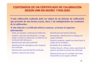 24
CONTENIDOS DE UN CERTIFICADO DE CALIBRACIÓN
SEGÚN UNE-EN ISO/IEC 17025:2005
•Cada calibración realizada debe ser objeto de un informe de calibración
que presente de una forma exacta, clara y sin ambigüedades los resultados
de la calibración.
•Cada informe o certificado deberá contener, al menos la siguiente
información:
Título, por ejemplo, certificado de calibración Identificación del método utilizado
Nombre y dirección del laboratorio y el lugar
donde se realizó la calibración si es diferente de
la dirección del laboratorio
Descripción e identificación no ambigua del
equipo calibrado
Identificación única del certificado
Identificación de cada página como integrante
del certificado.
Identificación clara del final del certificado.
Nombre y dirección del cliente
Fecha de recepción, cuando sea esencial para la
validez de los resultados.
Resultados de la calibración
Nombre función y firma o marca equivalente de
quien/es autorizan la emisión del certificado
Declaración de que los resultados sólo están
relacionados con el equipo calibrado
 