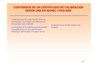 25
CONTENIDOS DE UN CERTIFICADO DE CALIBRACIÓN
SEGÚN UNE-EN ISO/IEC 17025:2005
Condiciones bajo las cuales fueron hechas las
calibraciones y que tengan una influencia en
los resultados de la medición
Evidencias de que las desviaciones son
trazablesIncertidumbre de la medición o una declaración
de cumplimiento con una especificación
metrológica identificada o con partes de ésta
 