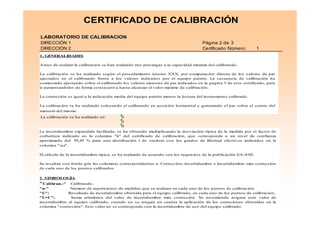 28
LABORATORIO DE CALIBRACION
DIRECCIÓN 1 Página 2 de 3
DIRECCIÓN 2 Certificado Número: 1
La calibración se ha realizado en: 0
0
0
CERTIFICADO DE CALIBRACIÓN
1. GENERALIDADES
Antes de realizar la calibración se han realizado tres precargas a la capacidad máxima del calibrando.
La calibración se ha realizado según el procedimiento interno XXX, por comparación directa de los valores de par
ajustados en el calibrando frente a los valores indicados por el equipo patrón. La secuencia de calibración ha
comenzado ajustando sobre el calibrando los valores menores de par indicados en la pagina 3 de este certificado, para
ir aumentandolos de forma consecutiva hasta alcanzar el valor máximo de calibración.
La corrección es igual a la indicación media del equipo patrón menos la lectura del instrumento calibrado.
La calibración se ha realizado colocando el calibrando en posición horizontal y generando el par sobre el centro del
maneral del mismo.
La incertidumbre expandida facilitada, se ha obtenido multiplicando la desviación típica de la medida por el factor de
corbertura indicado en la columna "k" del certificado de calibración, que corresponde a un nivel de confianza
aproximado del 95,45 % para una distribución t de student con los grados de libertad efectivos indicados en la
columna "νeff".
El cálculo de la incertidumbre típica, se ha realizado de acuerdo con los requisitos de la publicación EA-4/02.
Se resaltan con fondo gris las columnas correspondientes a: Corrección, Incertidumbre e Incertidumbre más corrección
de cada uno de los puntos calibrados.
2. SIMBOLOGÍA
"Calibran.:" Calibrando.
"n:" Número de repeticiones de medidas que se realizan en cada uno de los puntos de calibración.
"U": Resultado de incertidumbre obtenida para el equipo calibrado, en cada uno de los puntos de calibración.
"U+C": Suma aritmética del valor de incertidumbre más corrección. Se recomienda asignar este valor de
incertidumbre al equipo calibrado, cuando no se tengan en cuenta la aplicación de las correciones obtenidas en la
columna "corrección". Este valor no se corresponde con la incertidumbre de uso del equipo calibrado.
"νννν : Números de grados de libertad efectivos.
 