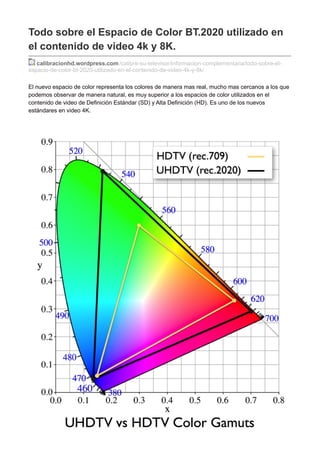 Todo sobre el Espacio de Color BT.2020 utilizado en
el contenido de video 4k y 8K.
calibracionhd.wordpress.com/calibre-su-televisor/informacion-complementaria/todo-sobre-el-
espacio-de-color-bt-2020-utilizado-en-el-contenido-de-video-4k-y-8k/
El nuevo espacio de color representa los colores de manera mas real, mucho mas cercanos a los que
podemos observar de manera natural, es muy superior a los espacios de color utilizados en el
contenido de video de Definición Estándar (SD) y Alta Definición (HD). Es uno de los nuevos
estándares en video 4K.
 