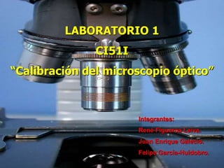LABORATORIO 1
CI51I
“Calibración del microscopio óptico”
Integrantes:
René Figueroa Leiva.
Juan Enrique Galecio.
Felipe García-Huidobro.
 