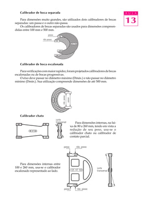 Calibrador de boca separada                                                   A U L A

    Para dimensões muito grandes, são utilizados dois calibradores de bocas
separadas: um passa e o outro não-passa.                                          13
    Os calibradores de bocas separadas são usados para dimensões compreen-
didas entre 100 mm e 500 mm.




    Calibrador de boca escalonada

    Para verificações com maior rapidez, foram projetados calibradores de bocas
escalonadas ou de bocas progressivas.
    O eixo deve passar no diâmetro máximo (Dmáx.) e não passar no diâmetro
mínimo (Dmín.). Sua utilização compreende dimensões de até 500 mm.




    Calibrador chato

                                              Para dimensões internas, na fai-
                                          xa de 80 a 260 mm, tendo em vista a
                                          redução de seu peso, usa-se o
                                          calibrador chato ou calibrador de
                                          contato parcial.




    Para dimensões internas entre
100 e 260 mm, usa-se o calibrador
escalonado representado ao lado.
 