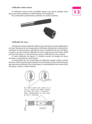 Calibrador cônico morse                                                           A U L A

    O calibrador cônico morse possibilita ajustes com aperto enérgico entre
peças que serão montadas ou desmontadas com freqüência.                               13
    Sua conicidade é padronizada, podendo ser macho ou fêmea.




    Calibrador de rosca

    Um processo usual e rápido de verificar roscas consiste no uso dos calibradores
de rosca. São peças de aço, temperadas e retificadas, obedecendo a dimensões e
condições de execução para cada tipo de rosca. O calibrador de rosca da figura
a seguir é um tipo usual de calibrador de anel, composto por dois anéis, sendo
que um lado passa e o outro não passa, para a verificação da rosca externa.
    O outro calibrador da figura é o modelo comum do tampão de rosca,
servindo a verificação de rosca interna.
    A extremidade de rosca mais longa do calibrador tampão verifica o limite
mínimo: ela deve penetrar suavemente, sem ser forçada, na rosca interna da peça
que está sendo verificada. Diz-se lado passa. A extremidade de rosca mais curta,
não-passa, verifica o limite máximo.
 