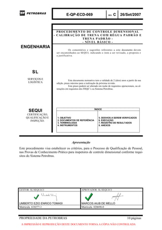 E-QP-ECD-069 REV. C 26/Set/2007
PROPRIEDADE DA PETROBRAS 10 páginas
A IMPRESSÃO E REPRODUÇÃO DESTE DOCUMENTO TORNA A CÓPIA NÃO CONTROLADA
PROCEDIMENTO DE CONTROLE DIMENSIONAL
- CALIBRAÇÃO DE TRENA COM RÉGUA PADRÃO E
TRENA PADRÃO -
- NÍVEL BÁSICO -
ENGENHARIA
SL
SERVIÇOS E
LOGÍSTICA
Os comentários e sugestões referentes a este documento devem
ser encaminhados ao SEQUI, indicando o item a ser revisado, a proposta e
a justificativa.
Este documento normativo tem a validade de 2 (dois) anos a partir da sua
edição, prazo máximo para a realização da próxima revisão.
Este prazo poderá ser alterado em razão de requisitos operacionais, ou al-
terações em requisitos dos SNQC’s ou Sistema Petrobras.
SEQUI
CERTIFICAÇÃO,
QUALIFICAÇÃO E
INSPEÇÃO.
ÍNDICE
1. OBJETIVO
2. DOCUMENTOS DE REFERÊNCIA
3. TERMINOLOGIA
4. INSTRUMENTOS
5. DESVIOS A SEREM VERIFICADOS
6. EXECUÇÃO
7. REGISTRO DE RESULTADOS
8. ANEXOS
Apresentação
Este procedimento visa estabelecer os critérios, para o Processo de Qualificação de Pessoal,
nas Provas de Conhecimento Prático para inspetores de controle dimensional conforme requi-
sitos do Sistema Petrobras.
GESTOR: SL/SEQUI/CI APROVADOR: SL/SEQUI/CI
UMBERTO EZIO ENRICO TOMASI MARCOS AIUB DE MELLO
Matrícula 610277-1 Matrícula 020698-0
 