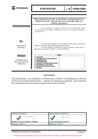 E-QP-ECD-087 REV. B 12/Mar/2008
PROPRIEDADE DA PETROBRAS 10 páginas
A IMPRESSÃO E REPRODUÇÃO DESTE DOCUMENTO TORNA A CÓPIA NÃO CONTROLADA
PROCEDIMENTO DE CONTROLE DIMENSIONAL
- MEDIÇÃO DE TOLERÂNCIAS GEOMÉTRICAS -
- NÍVEL BÁSICO -
ENGENHARIA
SL
SERVIÇOS E
LOGÍSTICA
Os comentários e sugestões referentes a este documento devem
ser encaminhados ao SEQUI, indicando o item a ser revisado, a proposta e
a justificativa.
Este documento normativo tem a validade de 2 (dois) anos a partir da sua
edição, prazo máximo para a realização da próxima revisão.
Este prazo poderá ser alterado em razão de requisitos operacionais, ou
alterações em requisitos dos SNQC’s ou Sistema Petrobras.
SEQUI
CERTIFICAÇÃO
QUALIFICAÇÃO E
INSPEÇÃO
ÍNDICE
1. OBJETIVO
2. DOCUMENTOS DE REFERÊNCIA
3. TERMINOLOGIA
4. INSTRUMENTOS
5. DESVIOS A SEREM VERIFICADOS
6. ROTEIRO DE AVALIAÇÃO
7. REGISTRO DE RESULTADOS
8. ANEXOS
Apresentação
Este procedimento visa estabelecer os critérios, para o Processo de Qualificação de Pessoal,
nas Provas de Conhecimento Prático - medição de tolerâncias geométricas - para Inspetores
de Controle Dimensional conforme requisitos do Sistema Petrobras.
GESTOR: SL/SEQUI/CI APROVADOR: SL/SEQUI/CI
UMBERTO EZIO ENRICO TOMASI JOSÉ ANTONIO DUARTE
Matrícula 610277-1 Matrícula 572212-6
 