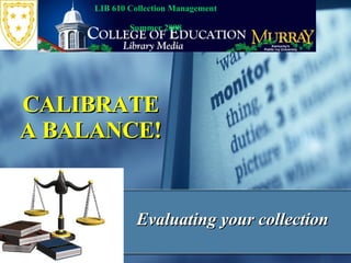 Evaluating your collection CALIBRATE A BALANCE! LIB 610 Collection Management  Summer 2008 