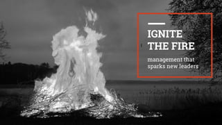 I
IGNITE
THE FIRE
management that
sparks new leaders
 