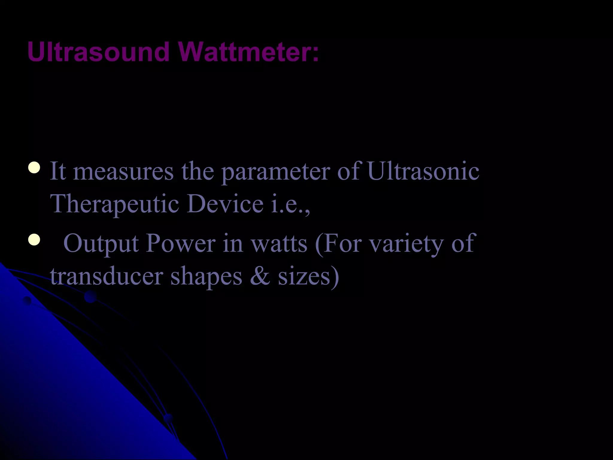 Ultrasound Wattmeter:



 It measures the parameter of Ultrasonic
 Therapeutic Device i.e.,
 Output Power in watts (For variety of
 transducer shapes & sizes)
 