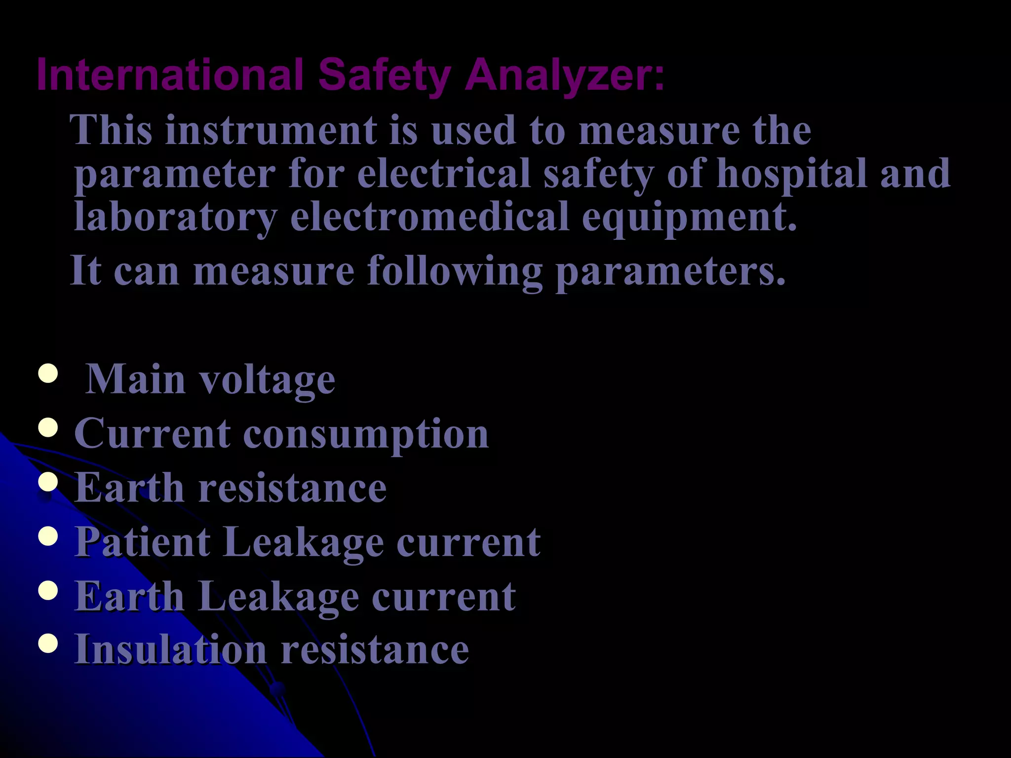 International Safety Analyzer:
  This instrument is used to measure the
  parameter for electrical safety of hospital and
  laboratory electromedical equipment.
  It can measure following parameters.

  Main voltage
 Current consumption
 Earth resistance
 Patient Leakage current
 Earth Leakage current
 Insulation resistance
 