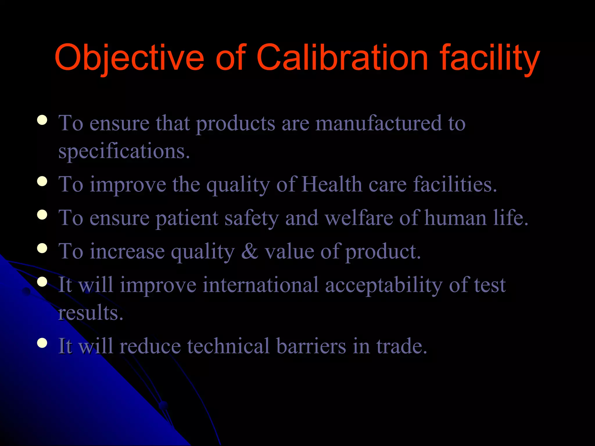 Objective of Calibration facility
 To ensure that products are manufactured to
  specifications.
 To improve the quality of Health care facilities.
 To ensure patient safety and welfare of human life.
 To increase quality & value of product.
 It will improve international acceptability of test
  results.
 It will reduce technical barriers in trade.
 