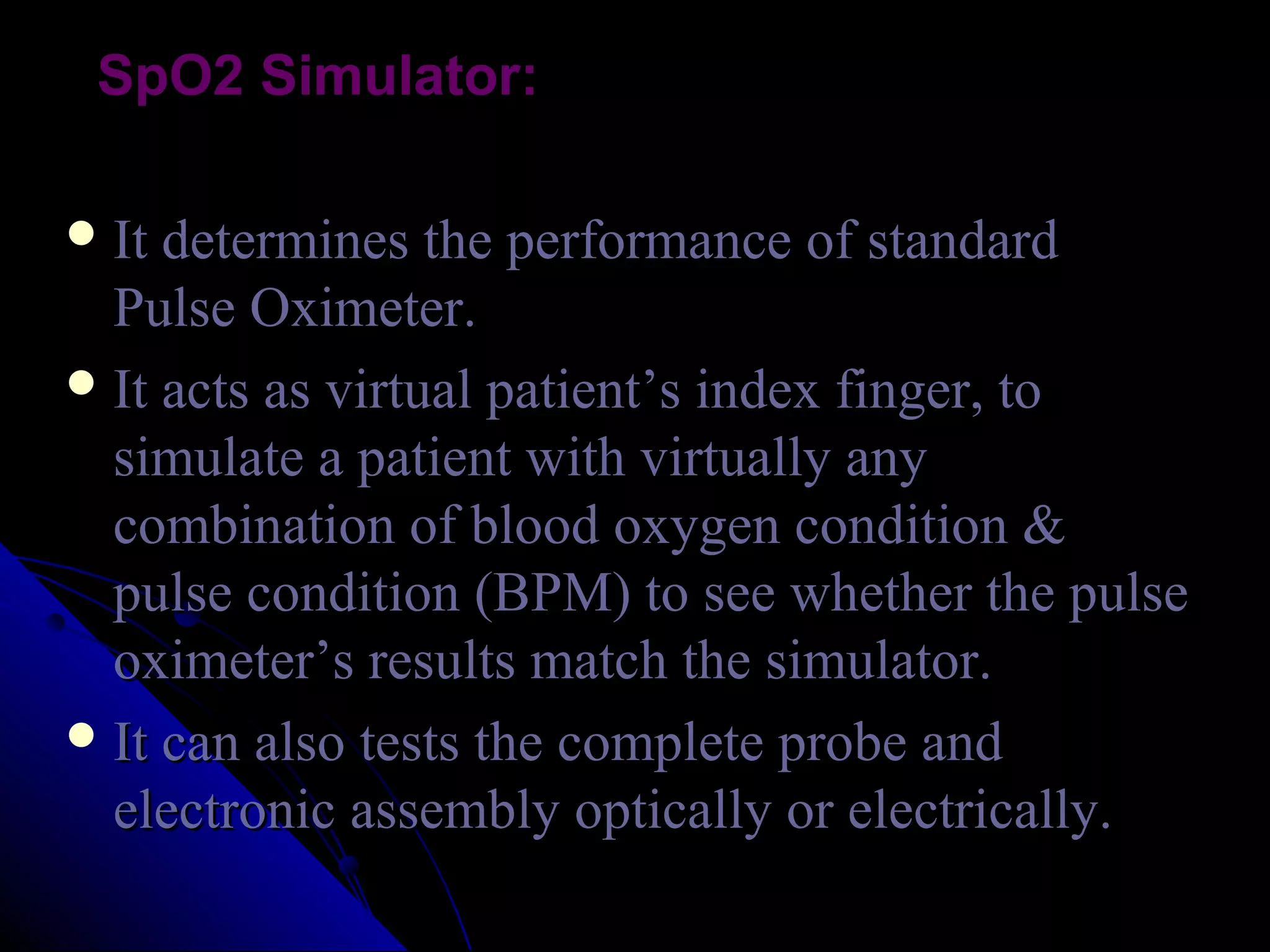 SpO2 Simulator:

 It determines the performance of standard
  Pulse Oximeter.
 It acts as virtual patient’s index finger, to
  simulate a patient with virtually any
  combination of blood oxygen condition &
  pulse condition (BPM) to see whether the pulse
  oximeter’s results match the simulator.
 It can also tests the complete probe and
  electronic assembly optically or electrically.
 