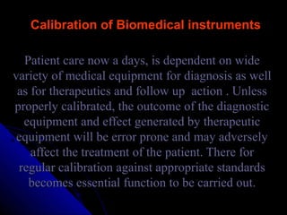 Calibration of Biomedical instruments

  Patient care now a days, is dependent on wide
variety of medical equipment for diagnosis as well
 as for therapeutics and follow up action . Unless
properly calibrated, the outcome of the diagnostic
  equipment and effect generated by therapeutic
 equipment will be error prone and may adversely
    affect the treatment of the patient. There for
 regular calibration against appropriate standards
   becomes essential function to be carried out.
 