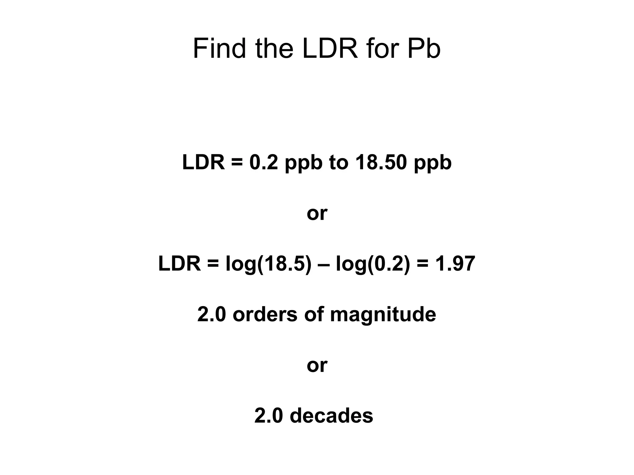 Find the LDR for Pb 
LDR = 0.2 ppb to 18.50 ppb 
or 
LDR = log(18.5) – log(0.2) = 1.97 
2.0 orders of magnitude 
or 
2.0 decades 
 