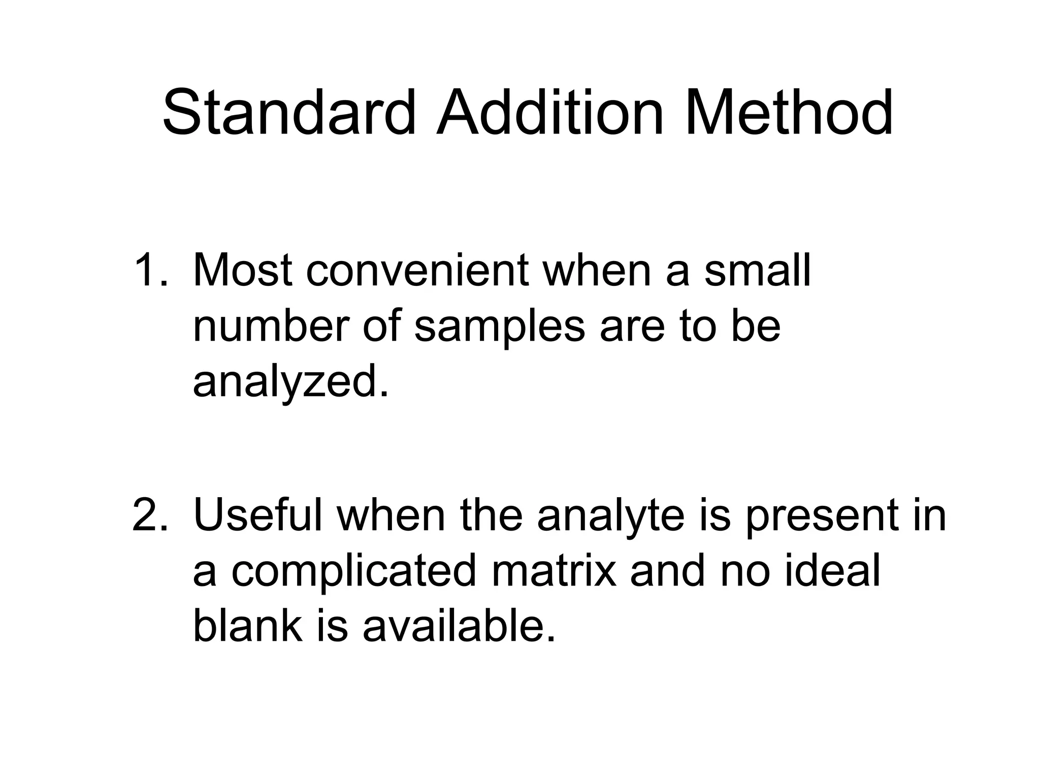 Standard Addition Method 
1. Most convenient when a small 
number of samples are to be 
analyzed. 
2. Useful when the analyte is present in 
a complicated matrix and no ideal 
blank is available. 
 