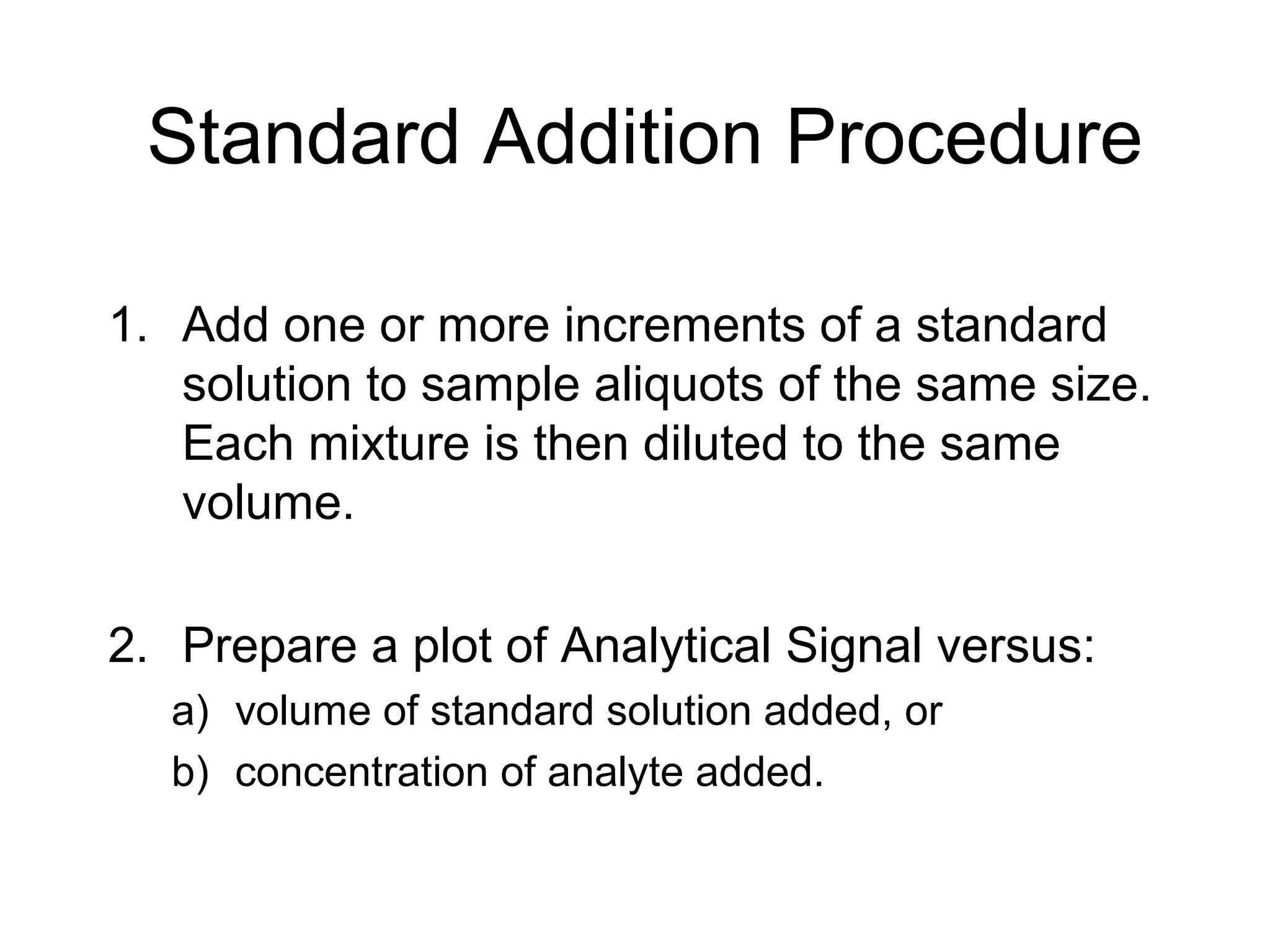 Standard Addition Procedure 
1. Add one or more increments of a standard 
solution to sample aliquots of the same size. 
Each mixture is then diluted to the same 
volume. 
2. Prepare a plot of Analytical Signal versus: 
a) volume of standard solution added, or 
b) concentration of analyte added. 
 