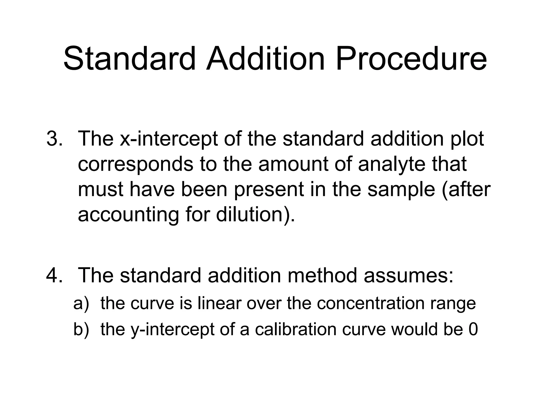 Standard Addition Procedure 
3. The x-intercept of the standard addition plot 
corresponds to the amount of analyte that 
must have been present in the sample (after 
accounting for dilution). 
4. The standard addition method assumes: 
a) the curve is linear over the concentration range 
b) the y-intercept of a calibration curve would be 0 
 