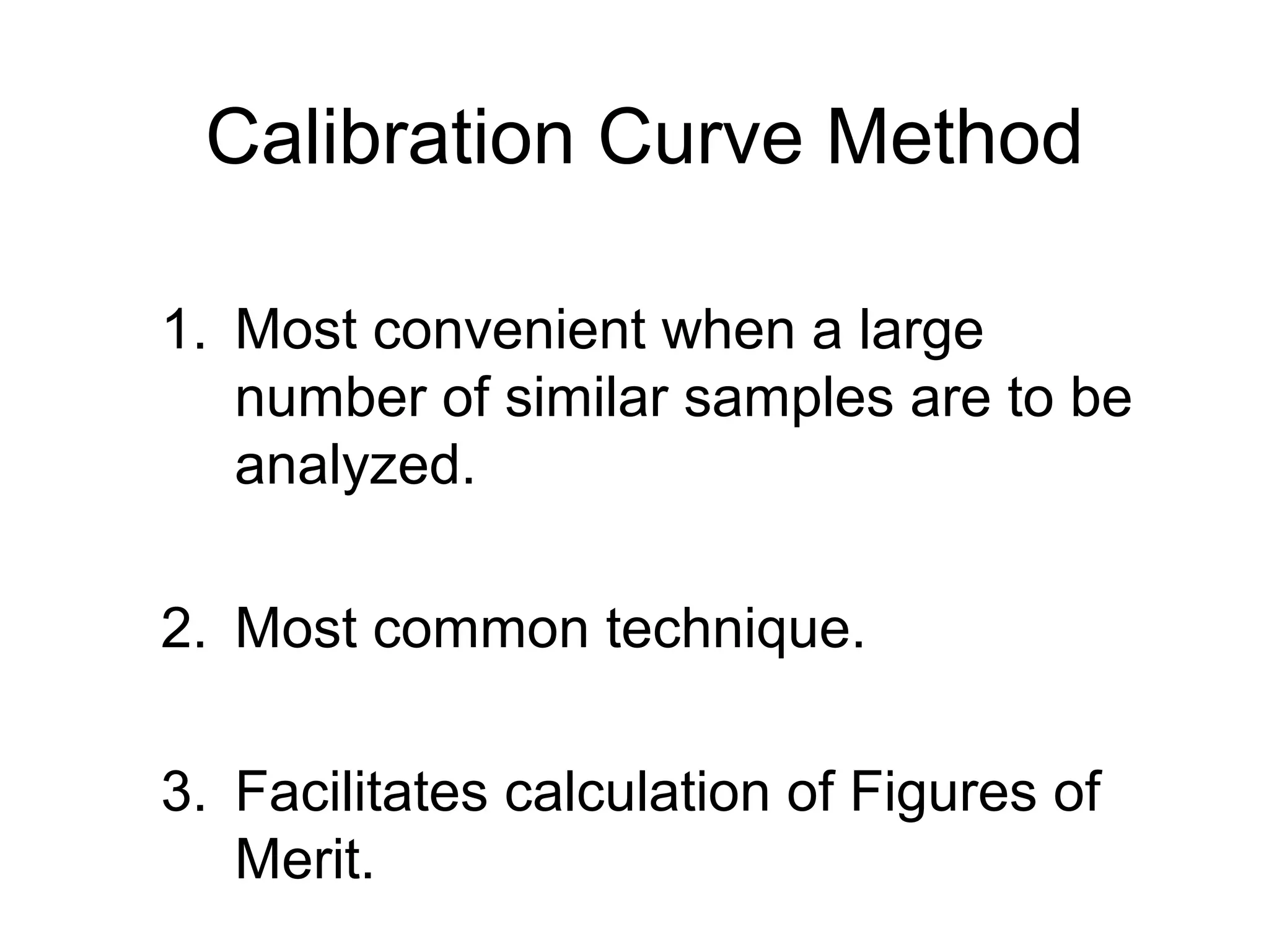 Calibration Curve Method 
1. Most convenient when a large 
number of similar samples are to be 
analyzed. 
2. Most common technique. 
3. Facilitates calculation of Figures of 
Merit. 
 