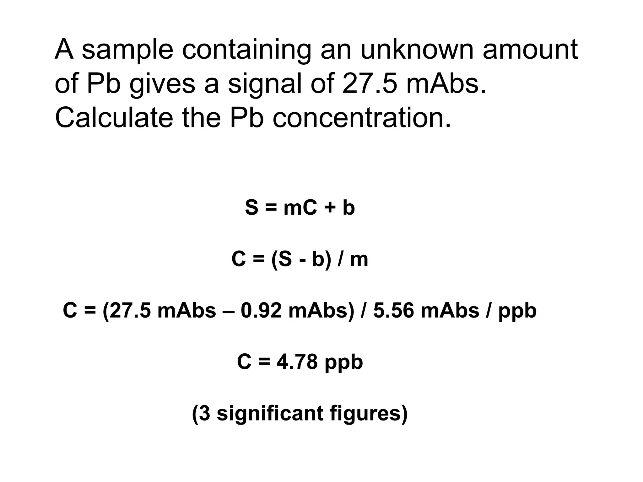 A sample containing an unknown amount 
of Pb gives a signal of 27.5 mAbs. 
Calculate the Pb concentration. 
S = mC + b 
C = (S - b) / m 
C = (27.5 mAbs – 0.92 mAbs) / 5.56 mAbs / ppb 
C = 4.78 ppb 
(3 significant figures) 
 