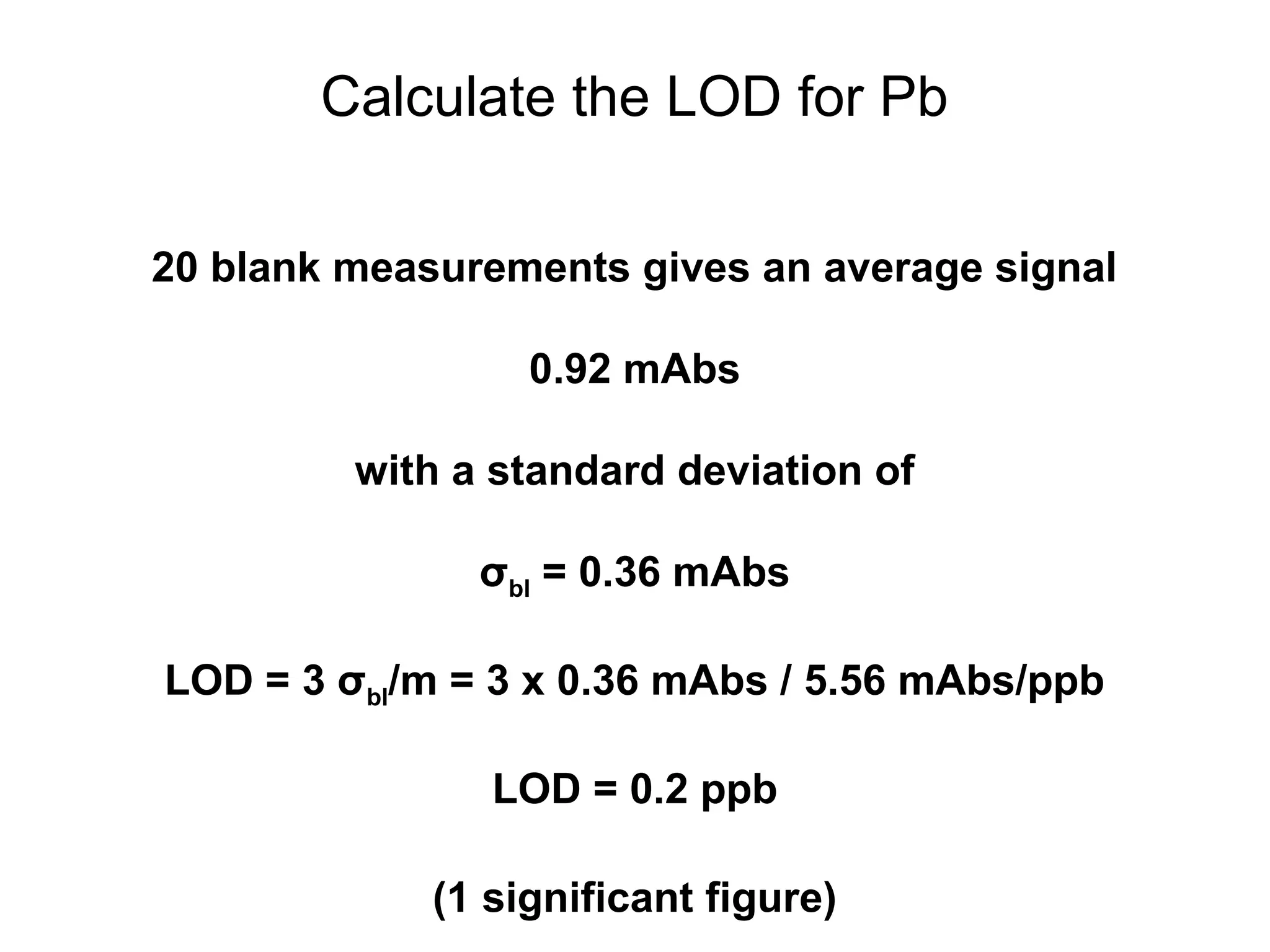 Calculate the LOD for Pb 
20 blank measurements gives an average signal 
0.92 mAbs 
with a standard deviation of 
σbl = 0.36 mAbs 
LOD = 3 σbl/m = 3 x 0.36 mAbs / 5.56 mAbs/ppb 
LOD = 0.2 ppb 
(1 significant figure) 
 