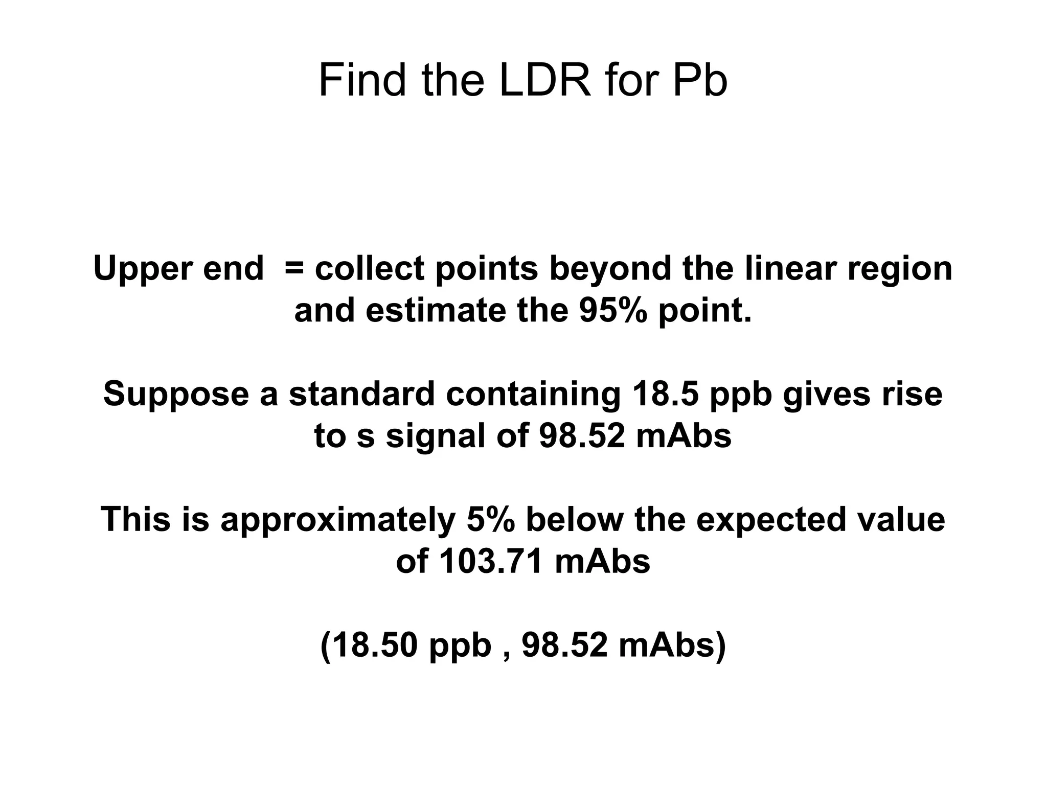 Find the LDR for Pb 
Upper end = collect points beyond the linear region 
and estimate the 95% point. 
Suppose a standard containing 18.5 ppb gives rise 
to s signal of 98.52 mAbs 
This is approximately 5% below the expected value 
of 103.71 mAbs 
(18.50 ppb , 98.52 mAbs) 
 