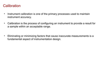 Calibration
• Instrument calibration is one of the primary processes used to maintain
instrument accuracy.
• Calibration is the process of configuring an instrument to provide a result for
a sample within an acceptable range.
• Eliminating or minimizing factors that cause inaccurate measurements is a
fundamental aspect of instrumentation design.
 