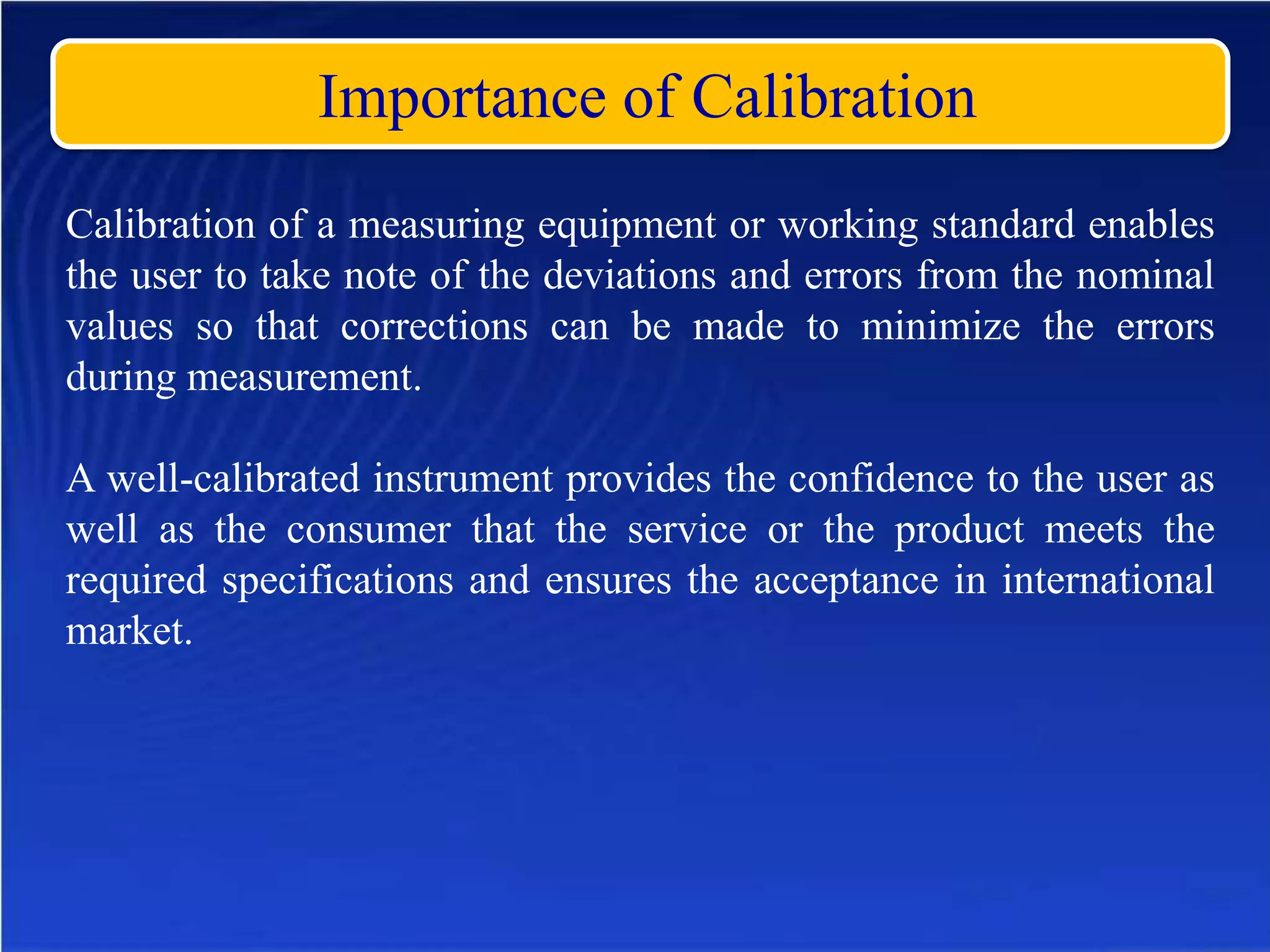 Importance of Calibration
Calibration of a measuring equipment or working standard enables
the user to take note of the deviations and errors from the nominal
values so that corrections can be made to minimize the errors
during measurement.
A well-calibrated instrument provides the confidence to the user as
well as the consumer that the service or the product meets the
required specifications and ensures the acceptance in international
market.
 