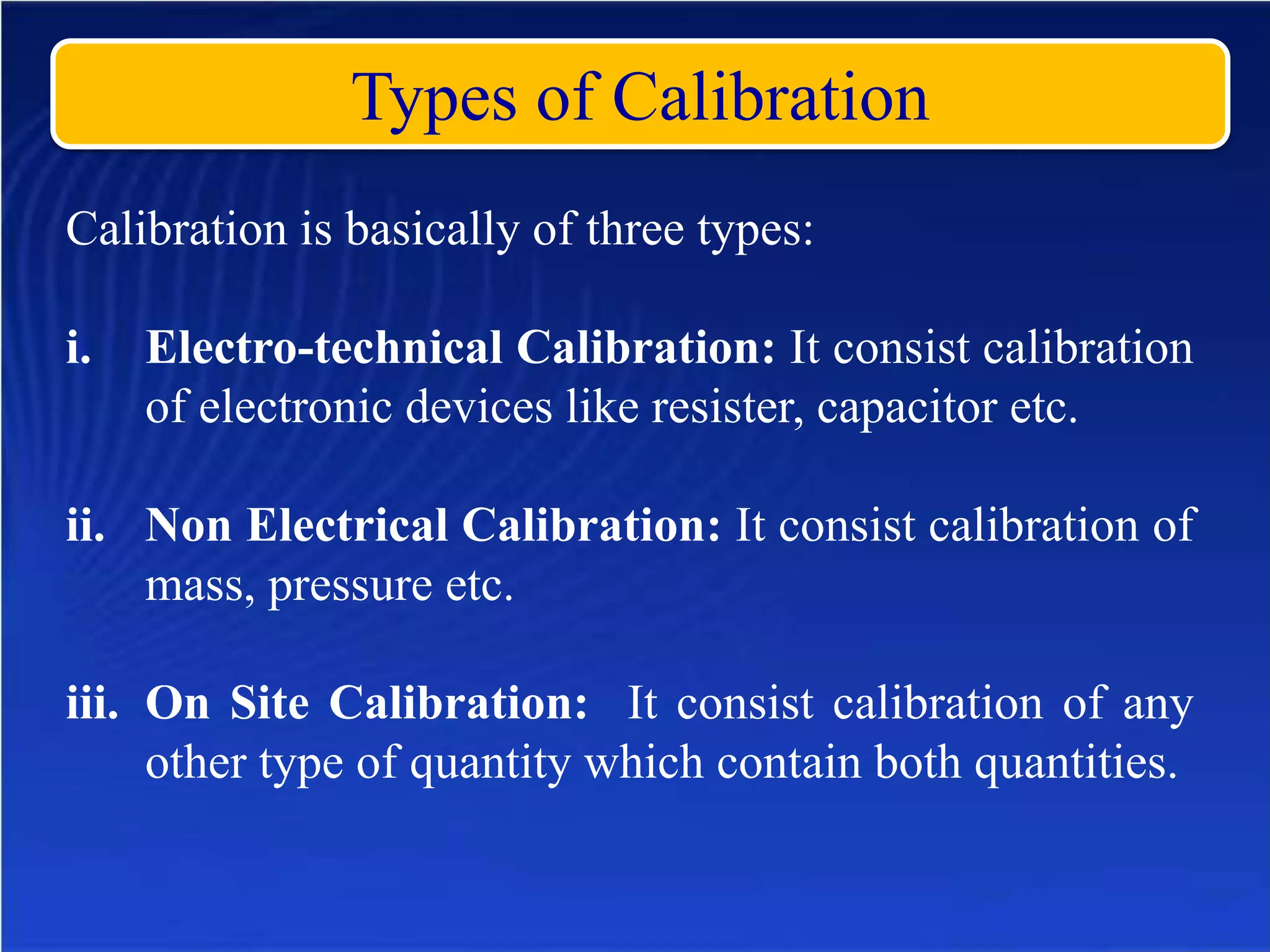 Types of Calibration
Calibration is basically of three types:
i. Electro-technical Calibration: It consist calibration
of electronic devices like resister, capacitor etc.
ii. Non Electrical Calibration: It consist calibration of
mass, pressure etc.
iii. On Site Calibration: It consist calibration of any
other type of quantity which contain both quantities.
 