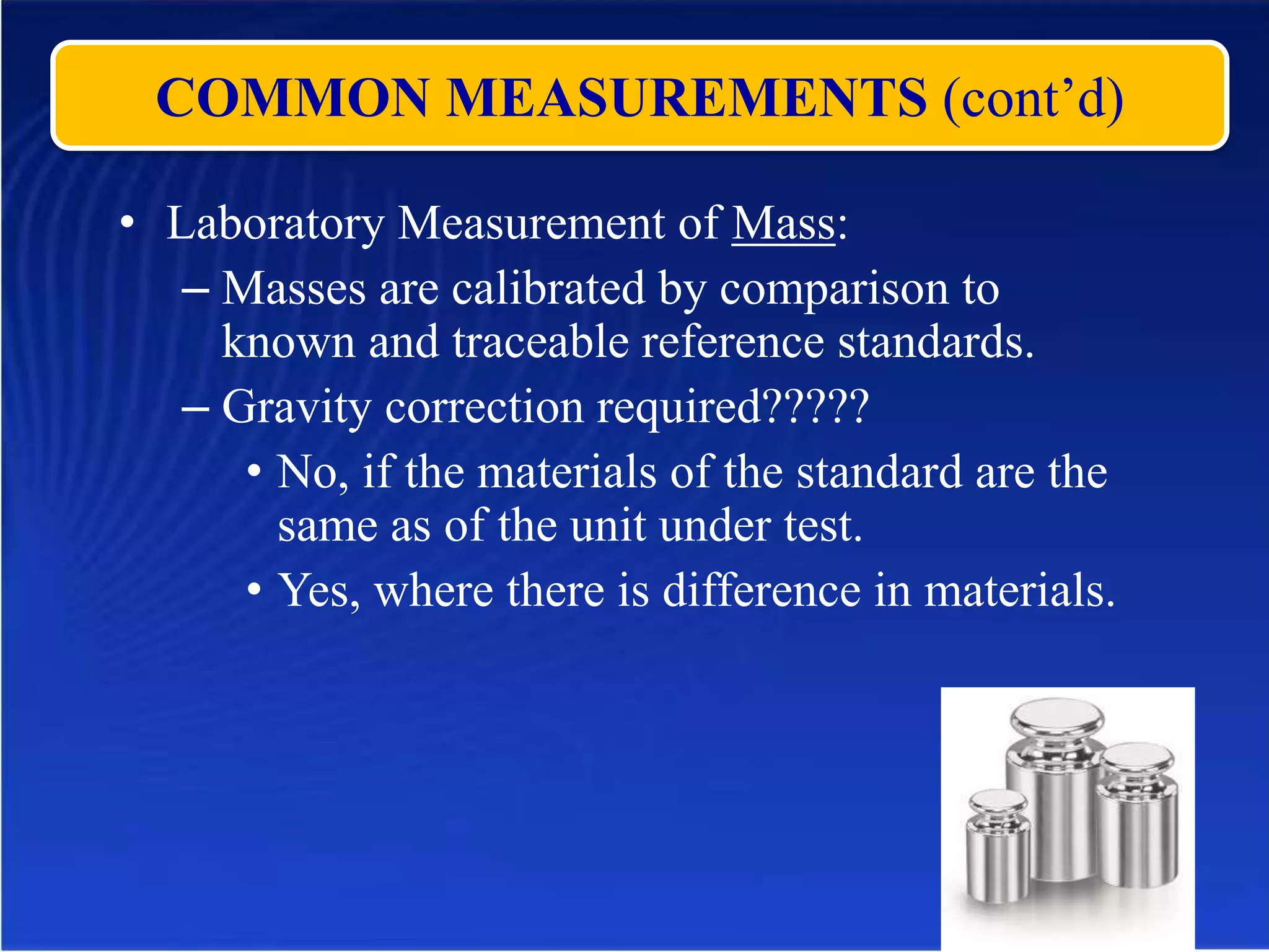 COMMON MEASUREMENTS (cont’d)
• Laboratory Measurement of Mass:
– Masses are calibrated by comparison to
known and traceable reference standards.
– Gravity correction required?????
• No, if the materials of the standard are the
same as of the unit under test.
• Yes, where there is difference in materials.
 