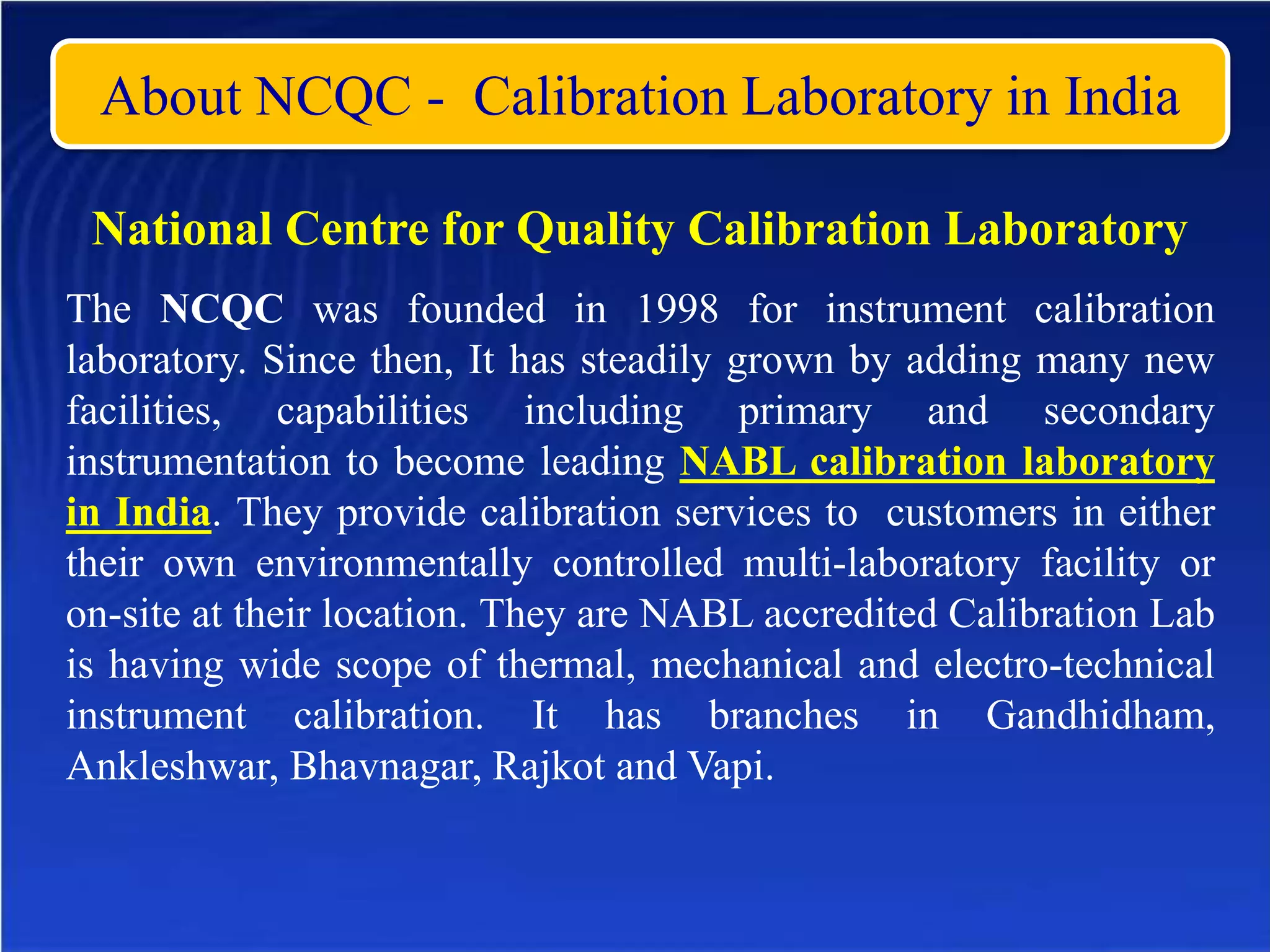About NCQC - Calibration Laboratory in India
National Centre for Quality Calibration Laboratory
The NCQC was founded in 1998 for instrument calibration
laboratory. Since then, It has steadily grown by adding many new
facilities, capabilities including primary and secondary
instrumentation to become leading NABL calibration laboratory
in India. They provide calibration services to customers in either
their own environmentally controlled multi-laboratory facility or
on-site at their location. They are NABL accredited Calibration Lab
is having wide scope of thermal, mechanical and electro-technical
instrument calibration. It has branches in Gandhidham,
Ankleshwar, Bhavnagar, Rajkot and Vapi.
 