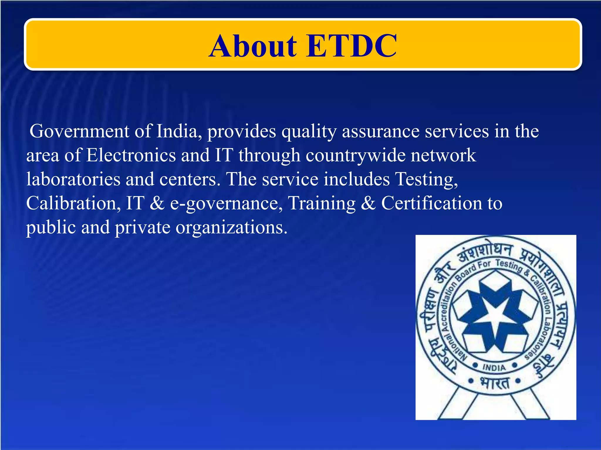 About ETDC
Government of India, provides quality assurance services in the
area of Electronics and IT through countrywide network
laboratories and centers. The service includes Testing,
Calibration, IT & e-governance, Training & Certification to
public and private organizations.
 