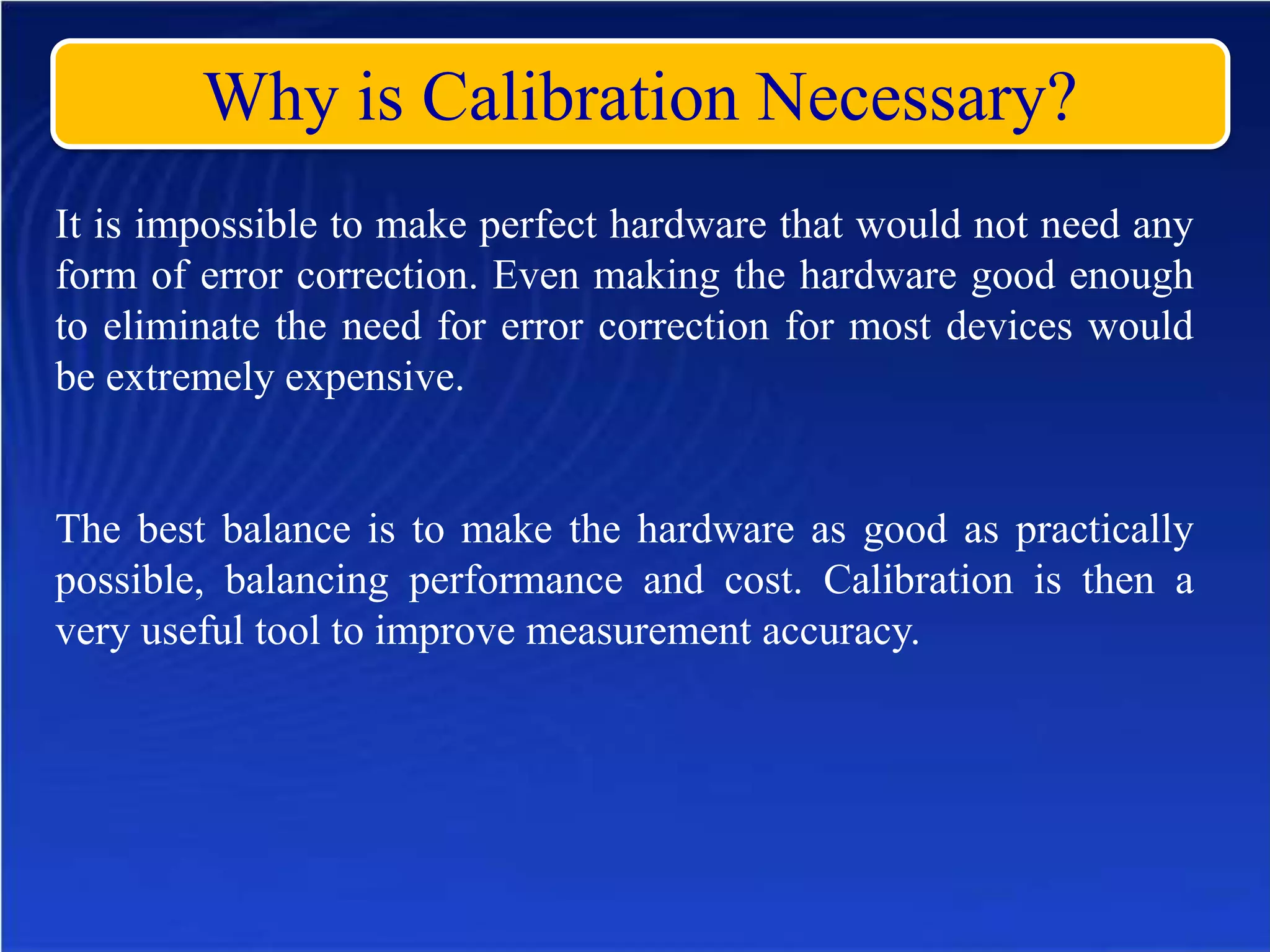 Why is Calibration Necessary?
It is impossible to make perfect hardware that would not need any
form of error correction. Even making the hardware good enough
to eliminate the need for error correction for most devices would
be extremely expensive.
The best balance is to make the hardware as good as practically
possible, balancing performance and cost. Calibration is then a
very useful tool to improve measurement accuracy.
 