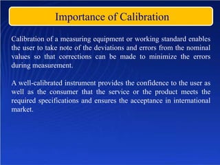 Importance of Calibration
Calibration of a measuring equipment or working standard enables
the user to take note of the deviations and errors from the nominal
values so that corrections can be made to minimize the errors
during measurement.
A well-calibrated instrument provides the confidence to the user as
well as the consumer that the service or the product meets the
required specifications and ensures the acceptance in international
market.
 