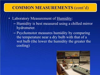 COMMON MEASUREMENTS (cont’d)
• Laboratory Measurement of Humidity:
– Humidity is best measured using a chilled mirror
hydrometer.
– Psychomotor measures humidity by comparing
the temperature near a dry bulb with that of a
wet bulb (the lower the humidity the greater the
cooling)
 