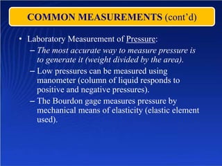 COMMON MEASUREMENTS (cont’d)
• Laboratory Measurement of Pressure:
– The most accurate way to measure pressure is
to generate it (weight divided by the area).
– Low pressures can be measured using
manometer (column of liquid responds to
positive and negative pressures).
– The Bourdon gage measures pressure by
mechanical means of elasticity (elastic element
used).
 
