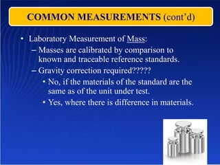 COMMON MEASUREMENTS (cont’d)
• Laboratory Measurement of Mass:
– Masses are calibrated by comparison to
known and traceable reference standards.
– Gravity correction required?????
• No, if the materials of the standard are the
same as of the unit under test.
• Yes, where there is difference in materials.
 