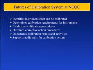 Futures of Calibration System at NCQC
 Identifies instruments that can be calibrated
 Determines calibration requirements for instruments
 Establishes calibration procedures
 Develops corrective action procedures
 Documents calibration results and activities
 Supports audit trails for calibration system
 