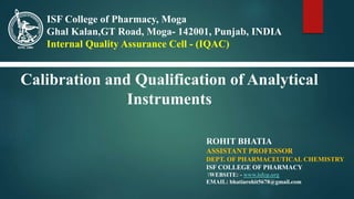 Calibration and Qualification of Analytical
Instruments
ROHIT BHATIA
ASSISTANT PROFESSOR
DEPT. OF PHARMACEUTICAL CHEMISTRY
ISF COLLEGE OF PHARMACY
WEBSITE: - www.isfcp.org
EMAIL: bhatiarohit5678@gmail.com
ISF College of Pharmacy, Moga
Ghal Kalan,GT Road, Moga- 142001, Punjab, INDIA
Internal Quality Assurance Cell - (IQAC)
 