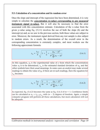 Calibration methods in instrumental analysis: regression and correlation Page 10
5.5. Calculation of a concentration and its random error
Once the slope and intercept of the regression line have been determined, it is very
simple to calculate the concentration (x-value) corresponding to any measured
instrument signal (y-value). But it will also be necessary to find the error
associated with this concentration estimate. Calculation of the x-value from the
given y-value using Eq. (5.2.1) involves the use of both the slope (b) and the
intercept (a) and, as we saw in the previous section, both these values are subject to
error. Moreover, the instrument signal derived from any test sample is also subject
to random errors. As a result, the determination of the overall error in the
corresponding concentration is extremely complex, and most workers use the
following approximate formula:
 