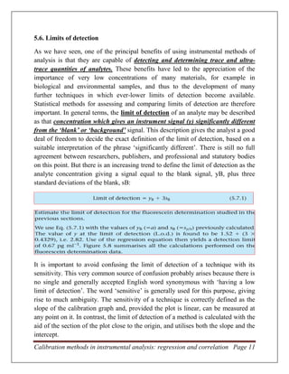 Calibration methods in instrumental analysis: regression and correlation Page 11
5.6. Limits of detection
As we have seen, one of the principal benefits of using instrumental methods of
analysis is that they are capable of detecting and determining trace and ultra-
trace quantities of analytes. These benefits have led to the appreciation of the
importance of very low concentrations of many materials, for example in
biological and environmental samples, and thus to the development of many
further techniques in which ever-lower limits of detection become available.
Statistical methods for assessing and comparing limits of detection are therefore
important. In general terms, the limit of detection of an analyte may be described
as that concentration which gives an instrument signal (y) significantly different
from the ‘blank’ or ‘background’ signal. This description gives the analyst a good
deal of freedom to decide the exact definition of the limit of detection, based on a
suitable interpretation of the phrase ‘significantly different’. There is still no full
agreement between researchers, publishers, and professional and statutory bodies
on this point. But there is an increasing trend to define the limit of detection as the
analyte concentration giving a signal equal to the blank signal, yB, plus three
standard deviations of the blank, sB:
It is important to avoid confusing the limit of detection of a technique with its
sensitivity. This very common source of confusion probably arises because there is
no single and generally accepted English word synonymous with ‘having a low
limit of detection’. The word ‘sensitive’ is generally used for this purpose, giving
rise to much ambiguity. The sensitivity of a technique is correctly defined as the
slope of the calibration graph and, provided the plot is linear, can be measured at
any point on it. In contrast, the limit of detection of a method is calculated with the
aid of the section of the plot close to the origin, and utilises both the slope and the
intercept.
 