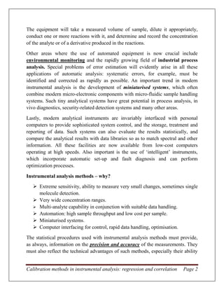 Calibration methods in instrumental analysis: regression and correlation Page 2
The equipment will take a measured volume of sample, dilute it appropriately,
conduct one or more reactions with it, and determine and record the concentration
of the analyte or of a derivative produced in the reactions.
Other areas where the use of automated equipment is now crucial include
environmental monitoring and the rapidly growing field of industrial process
analysis. Special problems of error estimation will evidently arise in all these
applications of automatic analysis: systematic errors, for example, must be
identified and corrected as rapidly as possible. An important trend in modern
instrumental analysis is the development of miniaturised systems, which often
combine modern micro-electronic components with micro-fluidic sample handling
systems. Such tiny analytical systems have great potential in process analysis, in
vivo diagnostics, security-related detection systems and many other areas.
Lastly, modern analytical instruments are invariably interfaced with personal
computers to provide sophisticated system control, and the storage, treatment and
reporting of data. Such systems can also evaluate the results statistically, and
compare the analytical results with data libraries so as to match spectral and other
information. All these facilities are now available from low-cost computers
operating at high speeds. Also important is the use of ‘intelligent’ instruments,
which incorporate automatic set-up and fault diagnosis and can perform
optimization processes.
Instrumental analysis methods – why?
 Extreme sensitivity, ability to measure very small changes, sometimes single
molecule detection.
 Very wide concentration ranges.
 Multi-analyte capability in conjunction with suitable data handling.
 Automation: high sample throughput and low cost per sample.
 Miniaturised systems.
 Computer interfacing for control, rapid data handling, optimisation.
The statistical procedures used with instrumental analysis methods must provide,
as always, information on the precision and accuracy of the measurements. They
must also reflect the technical advantages of such methods, especially their ability
 