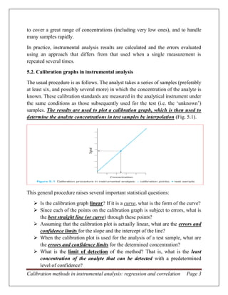 Calibration methods in instrumental analysis: regression and correlation Page 3
to cover a great range of concentrations (including very low ones), and to handle
many samples rapidly.
In practice, instrumental analysis results are calculated and the errors evaluated
using an approach that differs from that used when a single measurement is
repeated several times.
5.2. Calibration graphs in instrumental analysis
The usual procedure is as follows. The analyst takes a series of samples (preferably
at least six, and possibly several more) in which the concentration of the analyte is
known. These calibration standards are measured in the analytical instrument under
the same conditions as those subsequently used for the test (i.e. the ‘unknown’)
samples. The results are used to plot a calibration graph, which is then used to
determine the analyte concentrations in test samples by interpolation (Fig. 5.1).
This general procedure raises several important statistical questions:
 Is the calibration graph linear? If it is a curve, what is the form of the curve?
 Since each of the points on the calibration graph is subject to errors, what is
the best straight line (or curve) through these points?
 Assuming that the calibration plot is actually linear, what are the errors and
confidence limits for the slope and the intercept of the line?
 When the calibration plot is used for the analysis of a test sample, what are
the errors and confidence limits for the determined concentration?
 What is the limit of detection of the method? That is, what is the least
concentration of the analyte that can be detected with a predetermined
level of confidence?
 