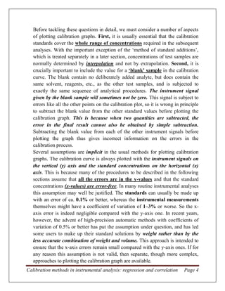 Calibration methods in instrumental analysis: regression and correlation Page 4
Before tackling these questions in detail, we must consider a number of aspects
of plotting calibration graphs. First, it is usually essential that the calibration
standards cover the whole range of concentrations required in the subsequent
analyses. With the important exception of the ‘method of standard additions’,
which is treated separately in a later section, concentrations of test samples are
normally determined by interpolation and not by extrapolation. Second, it is
crucially important to include the value for a ‘blank’ sample in the calibration
curve. The blank contain no deliberately added analyte, but does contain the
same solvent, reagents, etc., as the other test samples, and is subjected to
exactly the same sequence of analytical procedures. The instrument signal
given by the blank sample will sometimes not be zero. This signal is subject to
errors like all the other points on the calibration plot, so it is wrong in principle
to subtract the blank value from the other standard values before plotting the
calibration graph. This is because when two quantities are subtracted, the
error in the final result cannot also be obtained by simple subtraction.
Subtracting the blank value from each of the other instrument signals before
plotting the graph thus gives incorrect information on the errors in the
calibration process.
Several assumptions are implicit in the usual methods for plotting calibration
graphs. The calibration curve is always plotted with the instrument signals on
the vertical (y) axis and the standard concentrations on the horizontal (x)
axis. This is because many of the procedures to be described in the following
sections assume that all the errors are in the y-values and that the standard
concentrations (x-values) are error-free. In many routine instrumental analyses
this assumption may well be justified. The standards can usually be made up
with an error of ca. 0.1% or better, whereas the instrumental measurements
themselves might have a coefficient of variation of 1–3% or worse. So the x-
axis error is indeed negligible compared with the y-axis one. In recent years,
however, the advent of high-precision automatic methods with coefficients of
variation of 0.5% or better has put the assumption under question, and has led
some users to make up their standard solutions by weight rather than by the
less accurate combination of weight and volume. This approach is intended to
ensure that the x-axis errors remain small compared with the y-axis ones. If for
any reason this assumption is not valid, then separate, though more complex,
approaches to plotting the calibration graph are available.
 