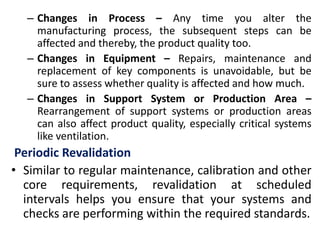 – Changes in Process – Any time you alter the
manufacturing process, the subsequent steps can be
affected and thereby, the product quality too.
– Changes in Equipment – Repairs, maintenance and
replacement of key components is unavoidable, but be
sure to assess whether quality is affected and how much.
– Changes in Support System or Production Area –
Rearrangement of support systems or production areas
can also affect product quality, especially critical systems
like ventilation.
Periodic Revalidation
• Similar to regular maintenance, calibration and other
core requirements, revalidation at scheduled
intervals helps you ensure that your systems and
checks are performing within the required standards.
 