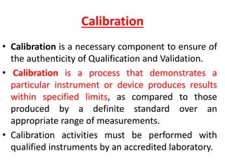Calibration
• Calibration is a necessary component to ensure of
the authenticity of Qualification and Validation.
• Calibration is a process that demonstrates a
particular instrument or device produces results
within specified limits, as compared to those
produced by a definite standard over an
appropriate range of measurements.
• Calibration activities must be performed with
qualified instruments by an accredited laboratory.
 